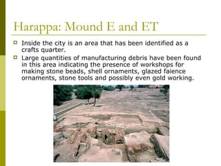 Harappa: Mound E and ET
 Inside the city is an area that has been identified as a
crafts quarter.
 Large quantities of manufacturing debris have been found
in this area indicating the presence of workshops for
making stone beads, shell ornaments, glazed faience
ornaments, stone tools and possibly even gold working.
 