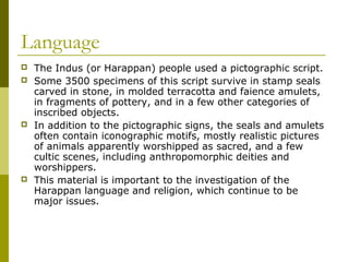 Language
 The Indus (or Harappan) people used a pictographic script.
 Some 3500 specimens of this script survive in stamp seals
carved in stone, in molded terracotta and faience amulets,
in fragments of pottery, and in a few other categories of
inscribed objects.
 In addition to the pictographic signs, the seals and amulets
often contain iconographic motifs, mostly realistic pictures
of animals apparently worshipped as sacred, and a few
cultic scenes, including anthropomorphic deities and
worshippers.
 This material is important to the investigation of the
Harappan language and religion, which continue to be
major issues.
 