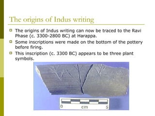 The origins of Indus writing
 The origins of Indus writing can now be traced to the Ravi
Phase (c. 3300-2800 BC) at Harappa.
 Some inscriptions were made on the bottom of the pottery
before firing.
 This inscription (c. 3300 BC) appears to be three plant
symbols.
 