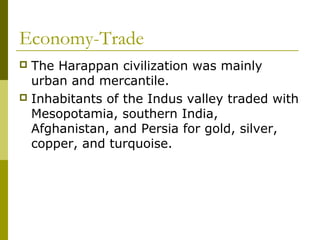 Economy-Trade
 The Harappan civilization was mainly
urban and mercantile.
 Inhabitants of the Indus valley traded with
Mesopotamia, southern India,
Afghanistan, and Persia for gold, silver,
copper, and turquoise.
 