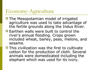 Economy-Agriculture
 The Mesopotamian model of irrigated
agriculture was used to take advantage of
the fertile grounds along the Indus River.
 Earthen walls were built to control the
river's annual flooding. Crops grown
included wheat, barley, peas, melons, and
sesame.
 This civilization was the first to cultivate
cotton for the production of cloth. Several
animals were domesticated including the
elephant which was used for its ivory.
 