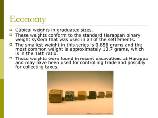 Economy
 Cubical weights in graduated sizes.
 These weights conform to the standard Harappan binary
weight system that was used in all of the settlements.
 The smallest weight in this series is 0.856 grams and the
most common weight is approximately 13.7 grams, which
is in the 16th ratio.
 These weights were found in recent excavations at Harappa
and may have been used for controlling trade and possibly
for collecting taxes.
 