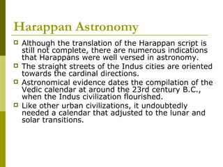 Harappan Astronomy
 Although the translation of the Harappan script is
still not complete, there are numerous indications
that Harappans were well versed in astronomy.
 The straight streets of the Indus cities are oriented
towards the cardinal directions.
 Astronomical evidence dates the compilation of the
Vedic calendar at around the 23rd century B.C.,
when the Indus civilization flourished.
 Like other urban civilizations, it undoubtedly
needed a calendar that adjusted to the lunar and
solar transitions.
 