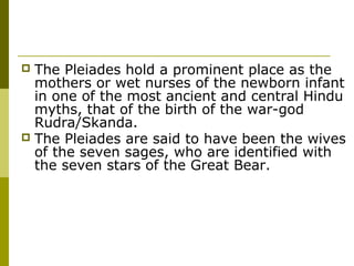  The Pleiades hold a prominent place as the
mothers or wet nurses of the newborn infant
in one of the most ancient and central Hindu
myths, that of the birth of the war-god
Rudra/Skanda.
 The Pleiades are said to have been the wives
of the seven sages, who are identified with
the seven stars of the Great Bear.
 