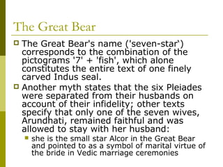The Great Bear
 The Great Bear's name ('seven-star‘)
corresponds to the combination of the
pictograms '7' + 'fish', which alone
constitutes the entire text of one finely
carved Indus seal.
 Another myth states that the six Pleiades
were separated from their husbands on
account of their infidelity; other texts
specify that only one of the seven wives,
Arundhati, remained faithful and was
allowed to stay with her husband:
 she is the small star Alcor in the Great Bear
and pointed to as a symbol of marital virtue of
the bride in Vedic marriage ceremonies
 