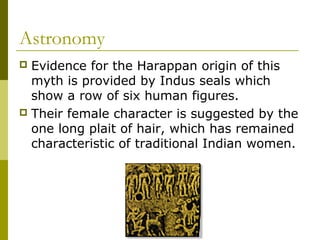 Astronomy
 Evidence for the Harappan origin of this
myth is provided by Indus seals which
show a row of six human figures.
 Their female character is suggested by the
one long plait of hair, which has remained
characteristic of traditional Indian women.
 