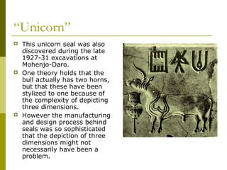 “Unicorn”
 This unicorn seal was also
discovered during the late
1927-31 excavations at
Mohenjo-Daro.
 One theory holds that the
bull actually has two horns,
but that these have been
stylized to one because of
the complexity of depicting
three dimensions.
 However the manufacturing
and design process behind
seals was so sophisticated
that the depiction of three
dimensions might not
necessarily have been a
problem.
 