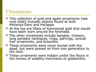 Ornaments
 This collection of gold and agate ornaments (see
next slide) includes objects found at both
Mohenjo-Daro and Harappa.
 At the top are fillets of hammered gold that would
have been worn around the forehead.
 The other ornaments include bangles, chokers,
long pendant necklaces, rings, earrings, conical
hair ornaments, and broaches.
 These ornaments were never buried with the
dead, but were passed on from one generation to
the next.
 These ornaments were hidden under the floors in
the homes of wealthy merchants or goldsmiths.
 