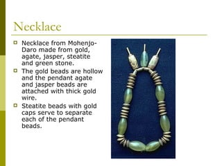 Necklace
 Necklace from Mohenjo-
Daro made from gold,
agate, jasper, steatite
and green stone.
 The gold beads are hollow
and the pendant agate
and jasper beads are
attached with thick gold
wire.
 Steatite beads with gold
caps serve to separate
each of the pendant
beads.
 