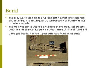 Burial
 The body was placed inside a wooden coffin (which later decayed)
and entombed in a rectangular pit surrounded with burial offerings
in pottery vessels.
 The man was buried wearing a necklace of 340 graduated steatite
beads and three separate pendant beads made of natural stone and
three gold beads. A single copper bead was found at his waist.
 