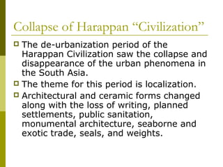 Collapse of Harappan “Civilization”
 The de-urbanization period of the
Harappan Civilization saw the collapse and
disappearance of the urban phenomena in
the South Asia.
 The theme for this period is localization.
 Architectural and ceramic forms changed
along with the loss of writing, planned
settlements, public sanitation,
monumental architecture, seaborne and
exotic trade, seals, and weights.
 