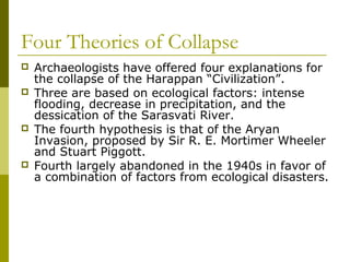 Four Theories of Collapse
 Archaeologists have offered four explanations for
the collapse of the Harappan “Civilization”.
 Three are based on ecological factors: intense
flooding, decrease in precipitation, and the
dessication of the Sarasvati River.
 The fourth hypothesis is that of the Aryan
Invasion, proposed by Sir R. E. Mortimer Wheeler
and Stuart Piggott.
 Fourth largely abandoned in the 1940s in favor of
a combination of factors from ecological disasters.
 