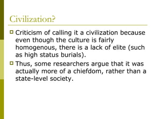 Civilization?
 Criticism of calling it a civilization because
even though the culture is fairly
homogenous, there is a lack of elite (such
as high status burials).
 Thus, some researchers argue that it was
actually more of a chiefdom, rather than a
state-level society.
 