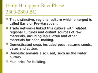 Early Harappan-Ravi Phase
3300-2800 BC
 This distinctive, regional culture which emerged is
called Early or Pre-Harappan.
 Trade networks linked this culture with related
regional cultures and distant sources of raw
materials, including lapis lazuli and other
materials for bead-making.
 Domesticated crops included peas, sesame seeds,
dates and cotton.
 Domestic animals also used, such as the water
buffalo.
 Mud brick for building.
 