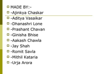  MADE BY:-
 -Ajinkya Chaskar
 -Aditya Vasaikar
 -Dhanashri Lone
 -Prashant Chavan
 -Ginisha Bhise
 -Aakash Chawla
 -Jay Shah
 -Romit Savla
 -Mithil Kataria
 -Urja Arora
 