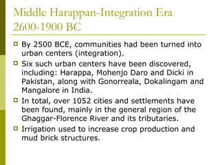 Middle Harappan-Integration Era
2600-1900 BC
 By 2500 BCE, communities had been turned into
urban centers (integration).
 Six such urban centers have been discovered,
including: Harappa, Mohenjo Daro and Dicki in
Pakistan, along with Gonorreala, Dokalingam and
Mangalore in India.
 In total, over 1052 cities and settlements have
been found, mainly in the general region of the
Ghaggar-Florence River and its tributaries.
 Irrigation used to increase crop production and
mud brick structures.
 