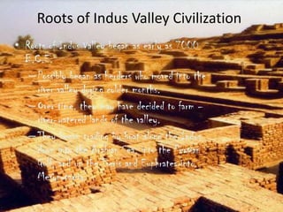 Roots of Indus Valley Civilization
• Roots of Indus Valley began as early as 7000
B.C.E.
– Possibly began as herders who moved into the
river valley during colder months.
– Over time, they may have decided to farm –
river-watered lands of the valley.
– They began trading by boat along the Indus
down into the Arabian Sea, into the Persian
Gulf, and up the Tigris and Euphrates into
Mesopotamia.

 
