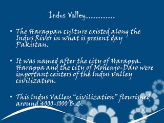 • The Harappan culture existed along the
Indus River in what is present day
Pakistan.
• It was named after the city of Harappa.
Harappa and the city of Mohenjo-Daro were
important centers of the Indus valley
civilization.

• This Indus Valley “civilization” flourished
around 4000-1000 B.C.

 