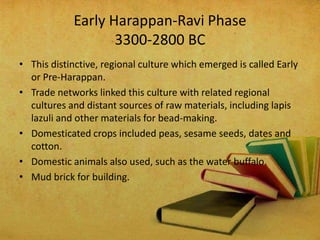 Early Harappan-Ravi Phase
3300-2800 BC
• This distinctive, regional culture which emerged is called Early
or Pre-Harappan.
• Trade networks linked this culture with related regional
cultures and distant sources of raw materials, including lapis
lazuli and other materials for bead-making.
• Domesticated crops included peas, sesame seeds, dates and
cotton.
• Domestic animals also used, such as the water buffalo.
• Mud brick for building.

 