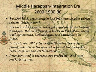Middle Harappan-Integration Era
2600-1900 BC
• By 2500 BCE, communities had been turned into urban
centers (integration).
• Six such urban centers have been discovered, including:
Harappa, Mohenjo Daro and Dicki in Pakistan, along
with Gonorreala, Dokalingam and Mangalore in
India.
• In total, over 1052 cities and settlements have been
found, mainly in the general region of the GhaggarFlorence River and its tributaries.
• Irrigation used to increase crop production and mud
brick structures.

 