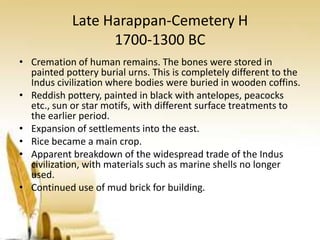 Late Harappan-Cemetery H
1700-1300 BC
• Cremation of human remains. The bones were stored in
painted pottery burial urns. This is completely different to the
Indus civilization where bodies were buried in wooden coffins.
• Reddish pottery, painted in black with antelopes, peacocks
etc., sun or star motifs, with different surface treatments to
the earlier period.
• Expansion of settlements into the east.
• Rice became a main crop.
• Apparent breakdown of the widespread trade of the Indus
civilization, with materials such as marine shells no longer
used.
• Continued use of mud brick for building.

 