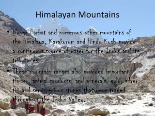 Himalayan Mountains
• Nanga Parbat and numerous other mountains of
the Himalaya, Karakorum and Hindu Kush provide
a continuous source of water for the Indus and its
tributaries.
• These mountain ranges also provided important
timber, animal products, and minerals, gold, silver,
tin and semiprecious stones that were traded
throughout the Indus Valley.

 