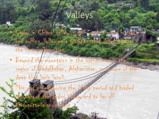 Valleys
• Cedar in Chitral valley is still used to make houses
and coffins, following a tradition that dates back to
the first Indus cities.
• Beyond the mountains in the background is the
region of Badakhshan, Afghanistan, a source of the
deep blue lapis lazuli.
• This was mined during the Indus period and traded
throughout the Indus Valley and to far off
Mesopotamia and Egypt.

 