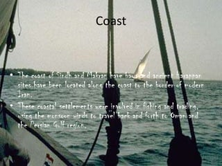 Coast

• The coast of Sindh and Makran have bays and ancient Harappan
sites have been located along the coast to the border of modern
Iran.
• These coastal settlements were involved in fishing and trading,
using the monsoon winds to travel back and forth to Oman and
the Persian Gulf region.

 