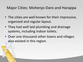 Major Cities: Mohenjo-Daro and Harappa
• The cities are well known for their impressive,
organized and regular layout.
• They had well laid plumbing and drainage
systems, including indoor toilets.
• Over one thousand other towns and villages
also existed in this region.

 