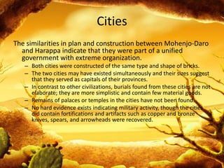 Cities
The similarities in plan and construction between Mohenjo-Daro
and Harappa indicate that they were part of a unified
government with extreme organization.
– Both cities were constructed of the same type and shape of bricks.
– The two cities may have existed simultaneously and their sizes suggest
that they served as capitals of their provinces.
– In contrast to other civilizations, burials found from these cities are not
elaborate; they are more simplistic and contain few material goods.
– Remains of palaces or temples in the cities have not been found.
– No hard evidence exists indicating military activity, though the cities
did contain fortifications and artifacts such as copper and bronze
knives, spears, and arrowheads were recovered.

 