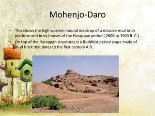 Mohenjo-Daro
• This shows the high western mound made up of a massive mud brick
platform and brick houses of the Harappan period ( 2600 to 1900 B. C.).
• On top of the Harappan structures is a Buddhist period stupa made of
mud brick that dates to the first century A.D.

 