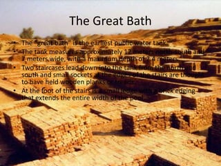The Great Bath
• The "great bath" is the earliest public water tank.
• The tank measures approximately 12 meters north-south and
7 meters wide, with a maximum depth of 2.4 meters.
• Two staircases lead down into the tank from the north and
south and small sockets at the edges of the stairs are thought
to have held wooden planks or treads.
• At the foot of the stairs is a small ledge with a brick edging
that extends the entire width of the pool.

 