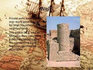 Wells
• Private wells were rebuilt
over many generations
for large households and
neighborhoods.
• This well in DK G area at
Mohenjo-daro stands like
a chimney because all of
the surrounding earth
has been removed by
excavation.

 