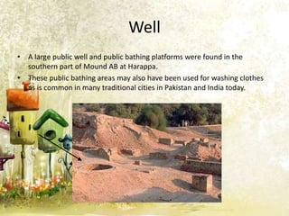 Well
• A large public well and public bathing platforms were found in the
southern part of Mound AB at Harappa.
• These public bathing areas may also have been used for washing clothes
as is common in many traditional cities in Pakistan and India today.

 