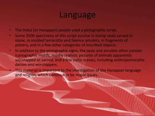 Language
• The Indus (or Harappan) people used a pictographic script.
• Some 3500 specimens of this script survive in stamp seals carved in
stone, in molded terracotta and faience amulets, in fragments of
pottery, and in a few other categories of inscribed objects.
• In addition to the pictographic signs, the seals and amulets often contain
iconographic motifs, mostly realistic pictures of animals apparently
worshipped as sacred, and a few cultic scenes, including anthropomorphic
deities and worshippers.
• This material is important to the investigation of the Harappan language
and religion, which continue to be major issues.

 