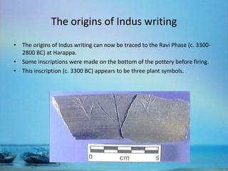 The origins of Indus writing
• The origins of Indus writing can now be traced to the Ravi Phase (c. 33002800 BC) at Harappa.
• Some inscriptions were made on the bottom of the pottery before firing.
• This inscription (c. 3300 BC) appears to be three plant symbols.

 