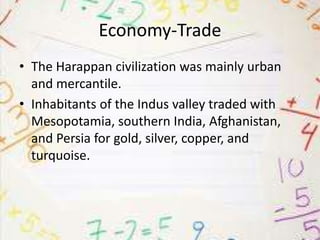 Economy-Trade
• The Harappan civilization was mainly urban
and mercantile.
• Inhabitants of the Indus valley traded with
Mesopotamia, southern India, Afghanistan,
and Persia for gold, silver, copper, and
turquoise.

 