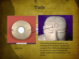 Trade

Gold Disc

The central ornament worn on the
forehead of the famous "priest-king"
sculpture from Mohenjo-daro appears
to represent an eye bead, possibly
made of gold with steatite inlay in the
center.

 