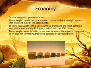 Economy
• Cubical weights in graduated sizes.
• These weights conform to the standard Harappan binary weight system
that was used in all of the settlements.
• The smallest weight in this series is 0.856 grams and the most common
weight is approximately 13.7 grams, which is in the 16th ratio.
• These weights were found in recent excavations at Harappa and may have
been used for controlling trade and possibly for collecting taxes.

 
