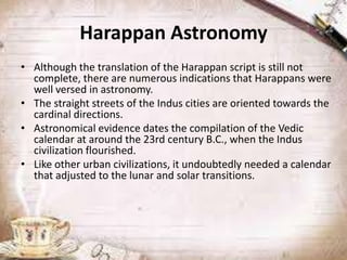 Harappan Astronomy
• Although the translation of the Harappan script is still not
complete, there are numerous indications that Harappans were
well versed in astronomy.
• The straight streets of the Indus cities are oriented towards the
cardinal directions.
• Astronomical evidence dates the compilation of the Vedic
calendar at around the 23rd century B.C., when the Indus
civilization flourished.
• Like other urban civilizations, it undoubtedly needed a calendar
that adjusted to the lunar and solar transitions.

 