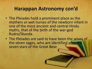 Harappan Astronomy con’d
• The Pleiades hold a prominent place as the
mothers or wet nurses of the newborn infant in
one of the most ancient and central Hindu
myths, that of the birth of the war-god
Rudra/Skanda.
• The Pleiades are said to have been the wives of
the seven sages, who are identified with the
seven stars of the Great Bear.

 