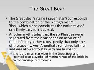 The Great Bear
• The Great Bear's name ('seven-star‘) corresponds
to the combination of the pictograms '7' +
'fish', which alone constitutes the entire text of
one finely carved Indus seal.
• Another myth states that the six Pleiades were
separated from their husbands on account of
their infidelity; other texts specify that only one
of the seven wives, Arundhati, remained faithful
and was allowed to stay with her husband:
– she is the small star Alcor in the Great Bear and
pointed to as a symbol of marital virtue of the bride in
Vedic marriage ceremonies

 
