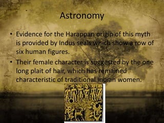 Astronomy
• Evidence for the Harappan origin of this myth
is provided by Indus seals which show a row of
six human figures.
• Their female character is suggested by the one
long plait of hair, which has remained
characteristic of traditional Indian women.

 