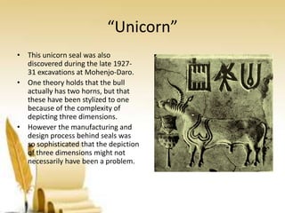 “Unicorn”
• This unicorn seal was also
discovered during the late 192731 excavations at Mohenjo-Daro.
• One theory holds that the bull
actually has two horns, but that
these have been stylized to one
because of the complexity of
depicting three dimensions.
• However the manufacturing and
design process behind seals was
so sophisticated that the depiction
of three dimensions might not
necessarily have been a problem.

 