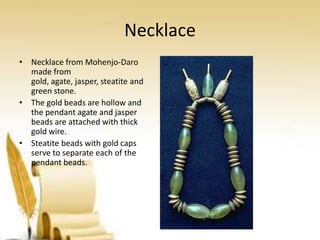Necklace
• Necklace from Mohenjo-Daro
made from
gold, agate, jasper, steatite and
green stone.
• The gold beads are hollow and
the pendant agate and jasper
beads are attached with thick
gold wire.
• Steatite beads with gold caps
serve to separate each of the
pendant beads.

 