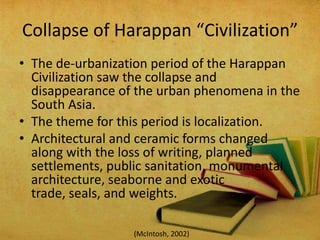 Collapse of Harappan “Civilization”
• The de-urbanization period of the Harappan
Civilization saw the collapse and
disappearance of the urban phenomena in the
South Asia.
• The theme for this period is localization.
• Architectural and ceramic forms changed
along with the loss of writing, planned
settlements, public sanitation, monumental
architecture, seaborne and exotic
trade, seals, and weights.
(McIntosh, 2002)

 