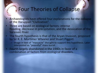 Four Theories of Collapse
• Archaeologists have offered four explanations for the collapse
of the Harappan “Civilization”.
• Three are based on ecological factors: intense
flooding, decrease in precipitation, and the dessication of the
Sarasvati River.
• The fourth hypothesis is that of the Aryan Invasion, proposed
by Sir R. E. Mortimer Wheeler and Stuart Piggott.
– Image in text of “massacre” thought to support this hypothesis. Later
interpreted as “peaceful” mass burial.

• Fourth largely abandoned in the 1940s in favor of a
combination of factors from ecological disasters.

 