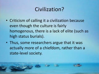 Civilization?
• Criticism of calling it a civilization because
even though the culture is fairly
homogenous, there is a lack of elite (such as
high status burials).
• Thus, some researchers argue that it was
actually more of a chiefdom, rather than a
state-level society.

 