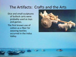 The Artifacts: Crafts and the Arts
Dice and small sculptures
of bullock carts were
probably used as toys
and games.
The first known use of
cotton as a fiber for
weaving textiles
occurred in the Indus
Valley.

 