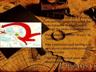 Enter: The Aryans
Approximately 1500 B.C.E. a nomadic
and pastoral people who spoke the
Indo-European language passed
through the Hindu Kush mountains.
They called themselves “Aryans” or
“noble people.”
They established small herding and
agricultural communities throughout
northern India.

Their migrations took place over
several centuries.

 